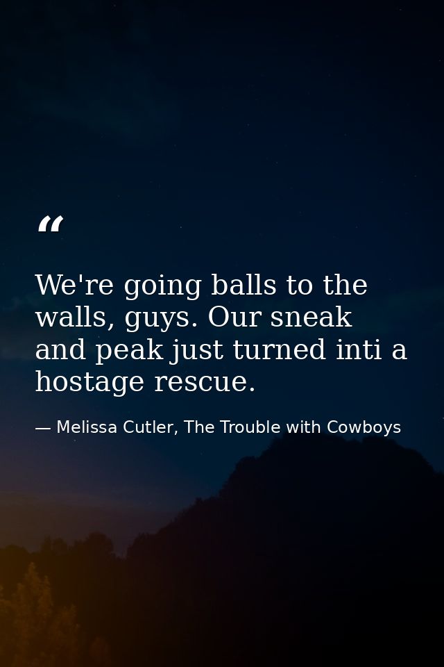 We're going balls to the walls, guys. Our sneak and peak just turned inti a hostage rescue. — Melissa Cutler, The Trouble with Cowboys