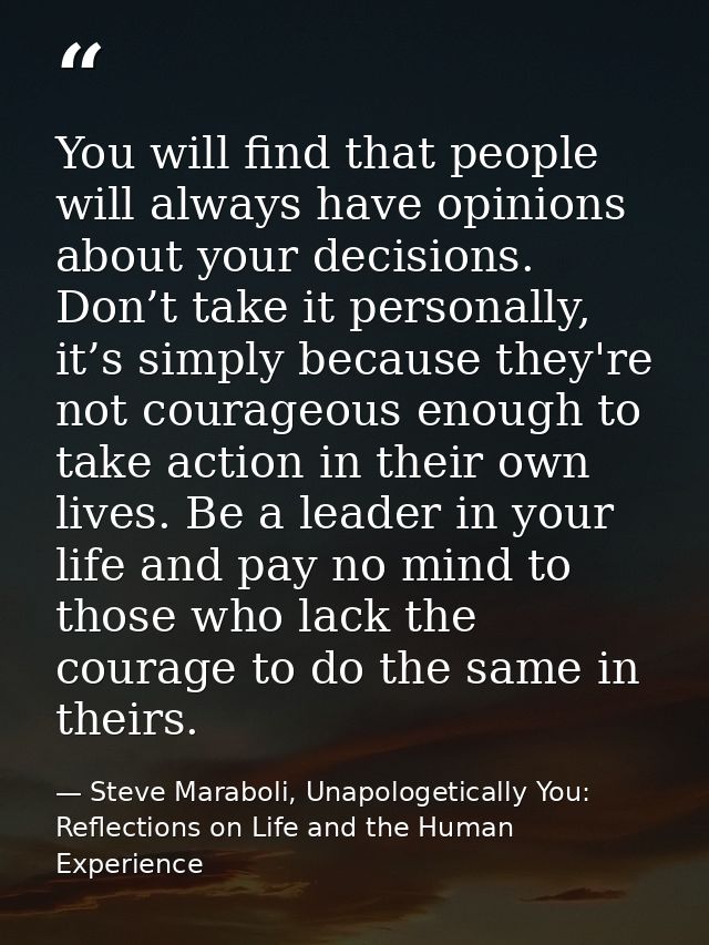 You will find that people will always have opinions about your decisions. Don’t take it personally, it’s simply because  — Steve Maraboli, Unapologetically You: Reflections on Life and the Human Experience