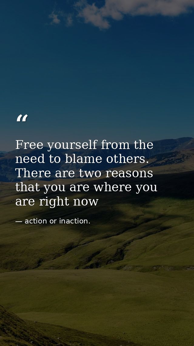 Free yourself from the need to blame others. There are two reasons that you are where you are right now — action or inaction.