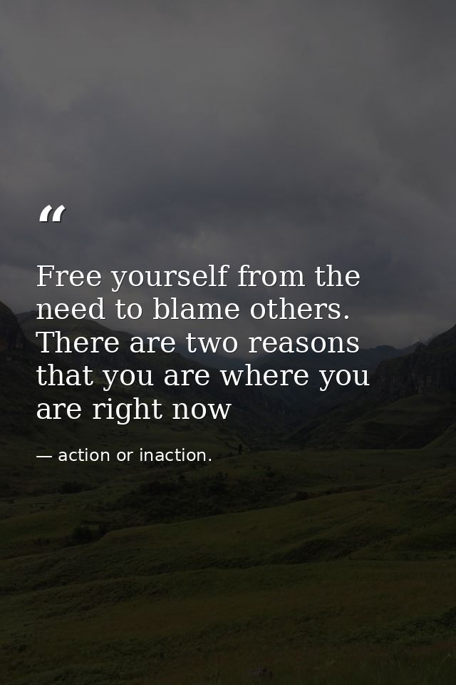 Free yourself from the need to blame others. There are two reasons that you are where you are right now — action or inaction.