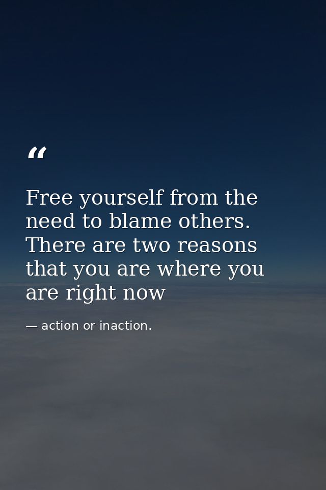 Free yourself from the need to blame others. There are two reasons that you are where you are right now — action or inaction.