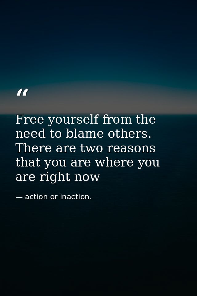 Free yourself from the need to blame others. There are two reasons that you are where you are right now — action or inaction.