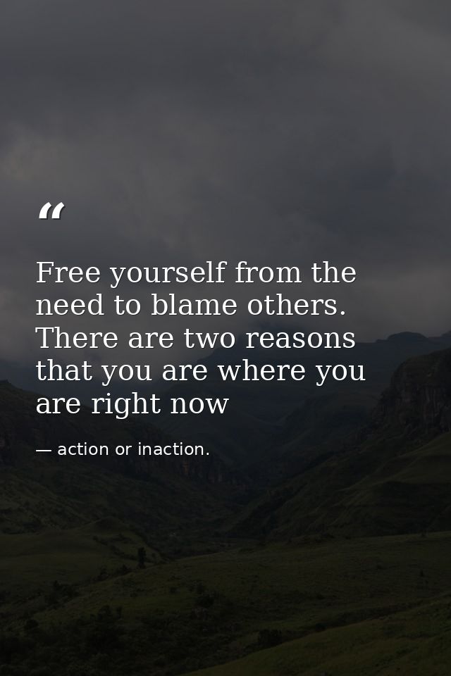 Free yourself from the need to blame others. There are two reasons that you are where you are right now — action or inaction.