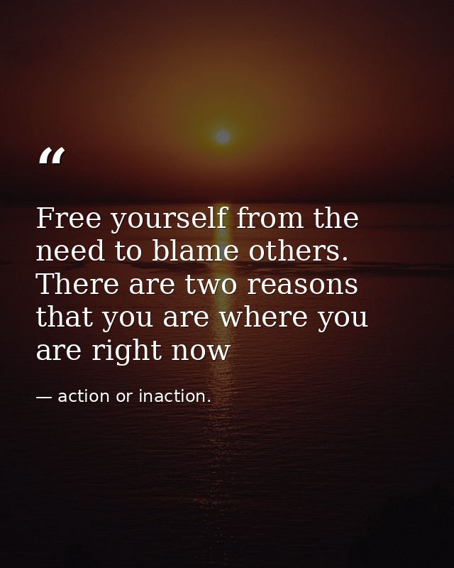 Free yourself from the need to blame others. There are two reasons that you are where you are right now — action or inaction.