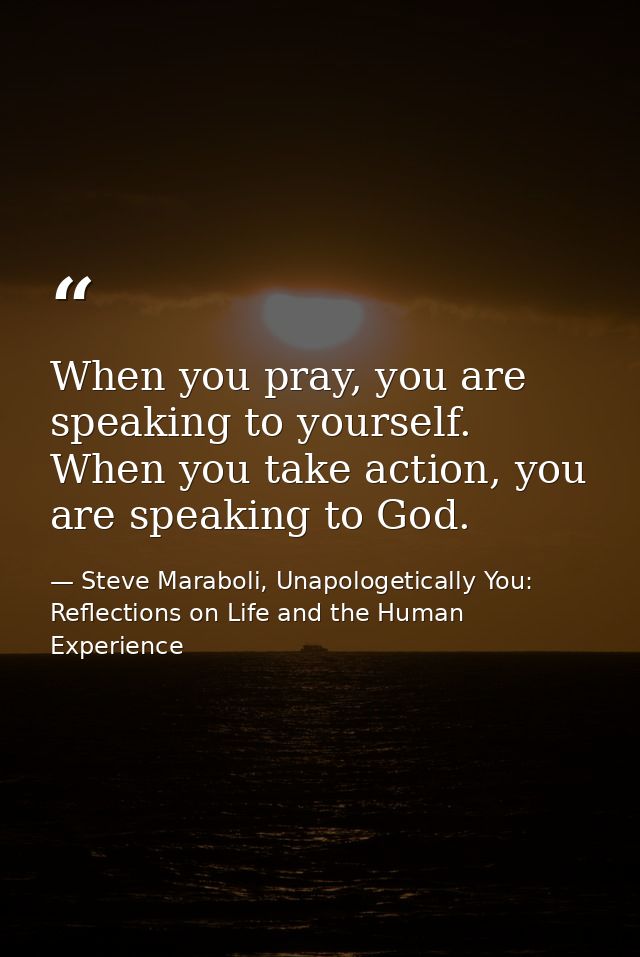 When you pray, you are speaking to yourself. When you take action, you are speaking to God. — Steve Maraboli, Unapologetically You: Reflections on Life and the Human Experience