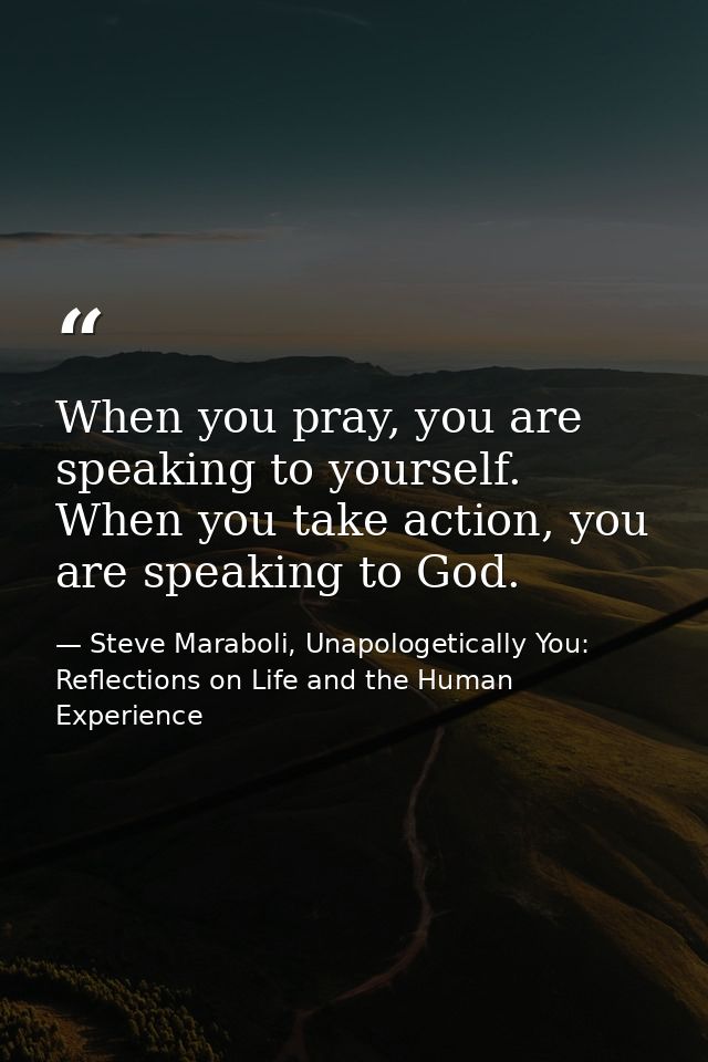 When you pray, you are speaking to yourself. When you take action, you are speaking to God. — Steve Maraboli, Unapologetically You: Reflections on Life and the Human Experience