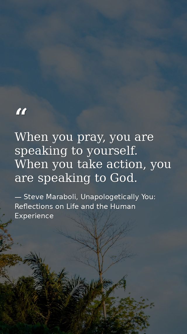 When you pray, you are speaking to yourself. When you take action, you are speaking to God. — Steve Maraboli, Unapologetically You: Reflections on Life and the Human Experience