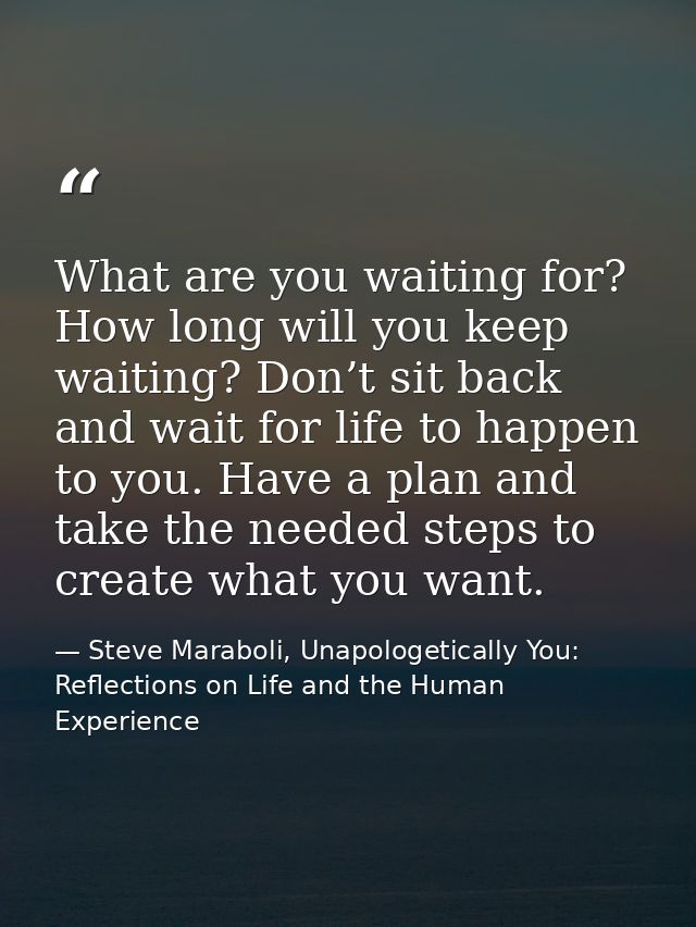 What are you waiting for? How long will you keep waiting? Don’t sit back and wait for life to happen to you. Have a plan — Steve Maraboli, Unapologetically You: Reflections on Life and the Human Experience