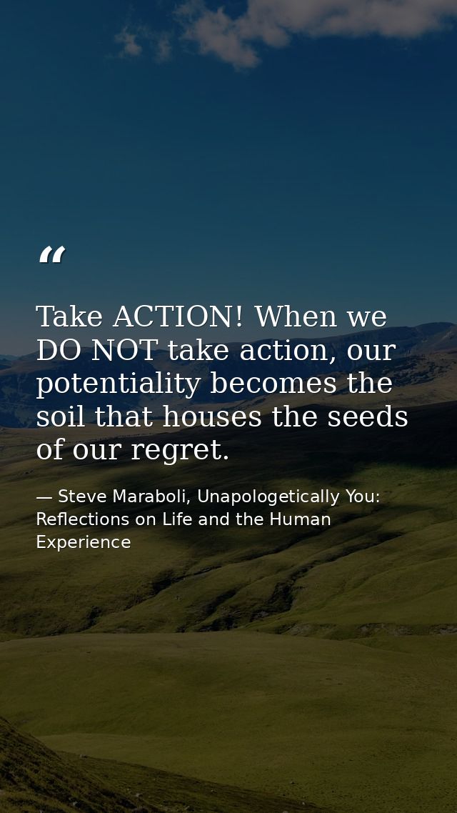 Take ACTION! When we DO NOT take action, our potentiality becomes the soil that houses the seeds of our regret. — Steve Maraboli, Unapologetically You: Reflections on Life and the Human Experience