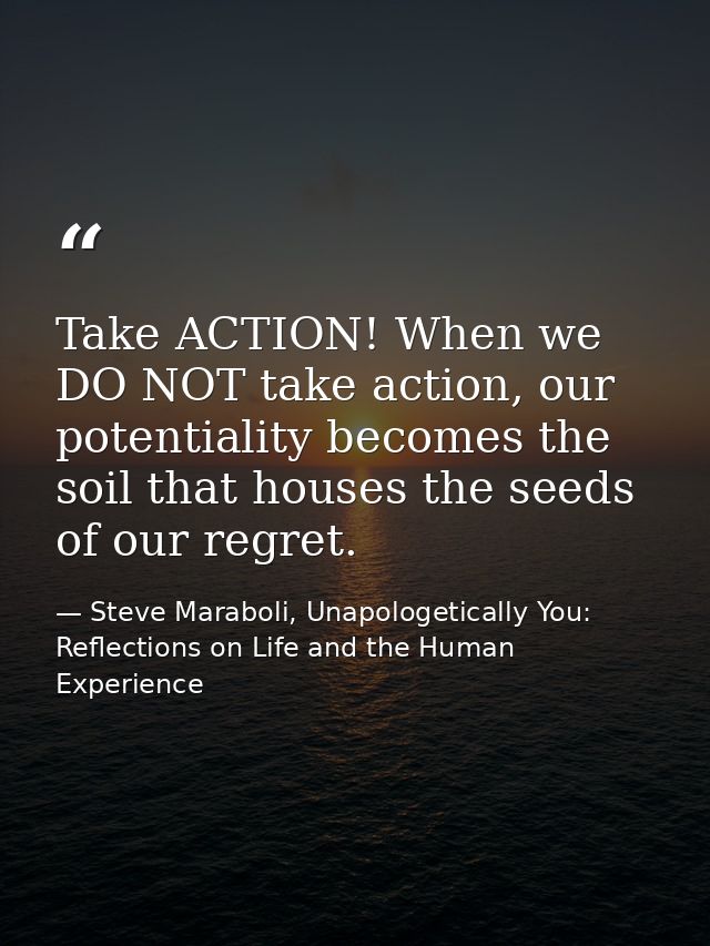 Take ACTION! When we DO NOT take action, our potentiality becomes the soil that houses the seeds of our regret. — Steve Maraboli, Unapologetically You: Reflections on Life and the Human Experience