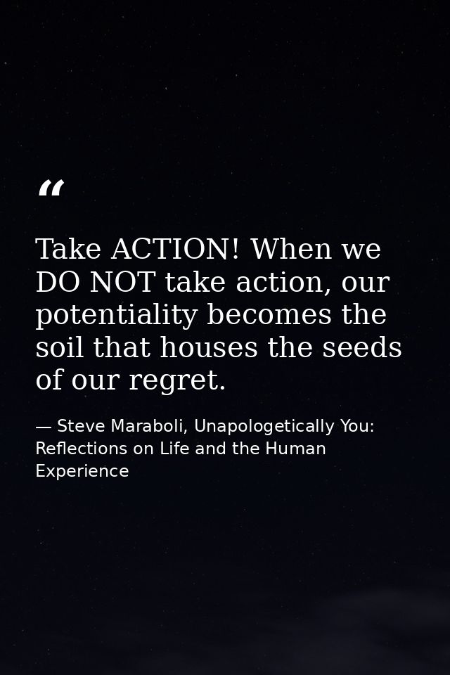 Take ACTION! When we DO NOT take action, our potentiality becomes the soil that houses the seeds of our regret. — Steve Maraboli, Unapologetically You: Reflections on Life and the Human Experience