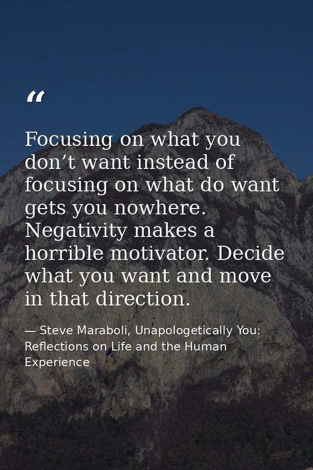 Focusing on what you don’t want instead of focusing on what do want gets you nowhere. Negativity makes a horrible motiva — Steve Maraboli, Unapologetically You: Reflections on Life and the Human Experience