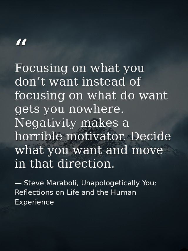 Focusing on what you don’t want instead of focusing on what do want gets you nowhere. Negativity makes a horrible motiva — Steve Maraboli, Unapologetically You: Reflections on Life and the Human Experience
