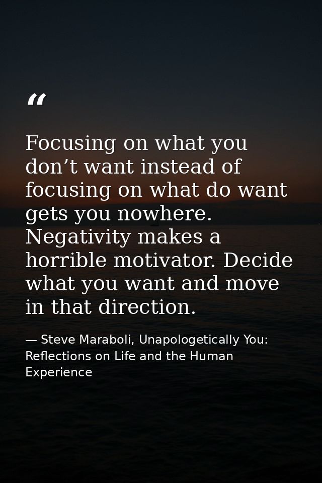 Focusing on what you don’t want instead of focusing on what do want gets you nowhere. Negativity makes a horrible motiva — Steve Maraboli, Unapologetically You: Reflections on Life and the Human Experience