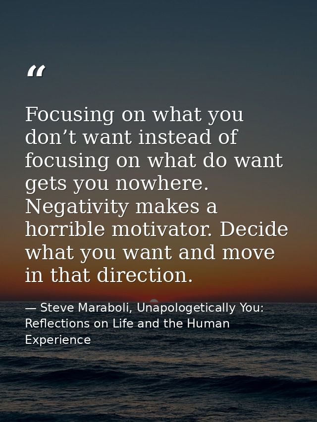 Focusing on what you don’t want instead of focusing on what do want gets you nowhere. Negativity makes a horrible motiva — Steve Maraboli, Unapologetically You: Reflections on Life and the Human Experience