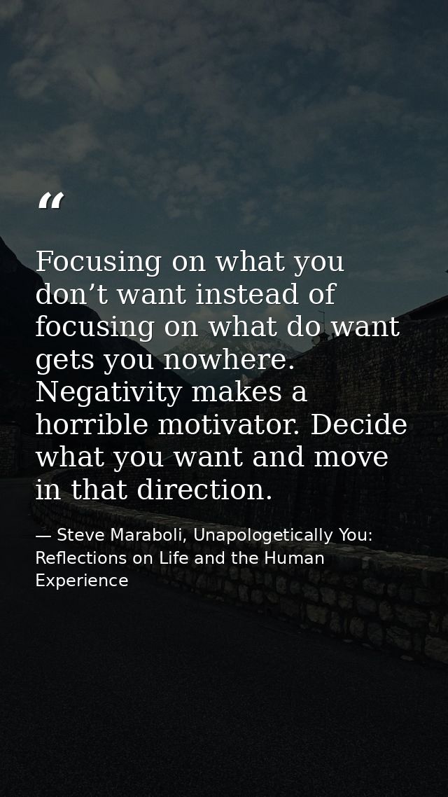 Focusing on what you don’t want instead of focusing on what do want gets you nowhere. Negativity makes a horrible motiva — Steve Maraboli, Unapologetically You: Reflections on Life and the Human Experience