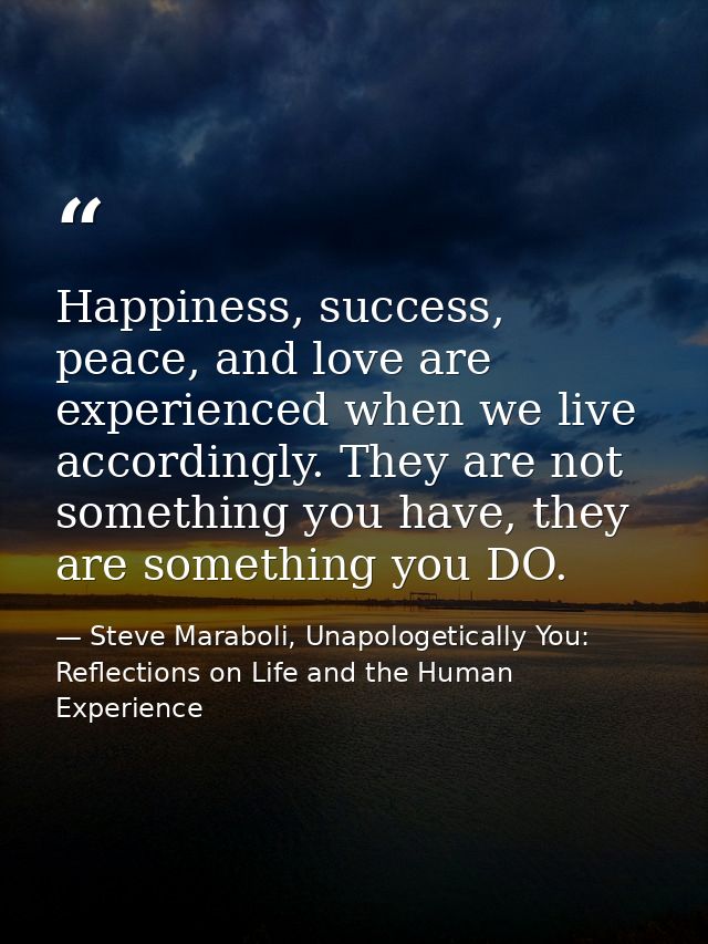 Happiness, success, peace, and love are experienced when we live accordingly. They are not something you have, they are  — Steve Maraboli, Unapologetically You: Reflections on Life and the Human Experience