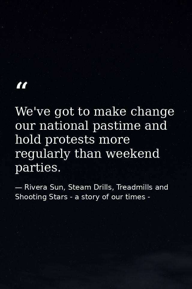 We've got to make change our national pastime and hold protests more regularly than weekend parties. — Rivera Sun, Steam Drills, Treadmills and Shooting Stars - a story of our times -