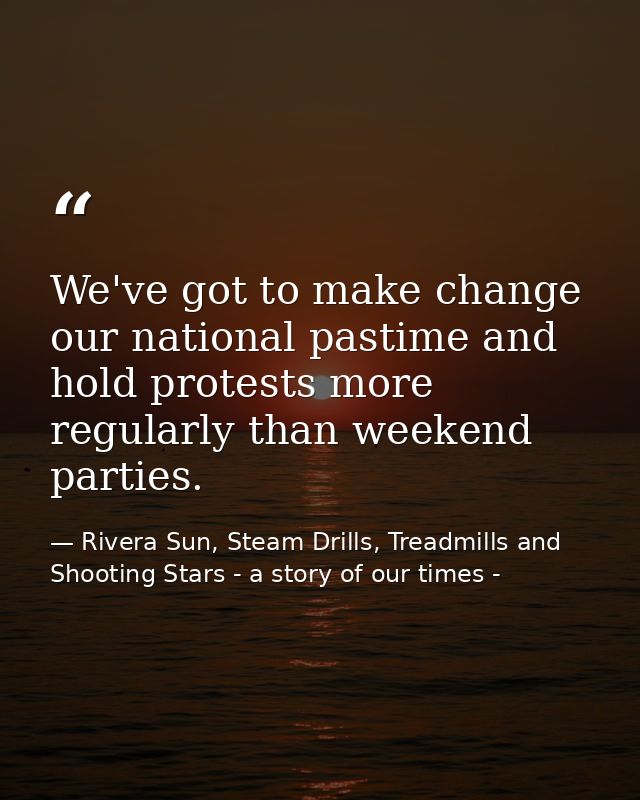 We've got to make change our national pastime and hold protests more regularly than weekend parties. — Rivera Sun, Steam Drills, Treadmills and Shooting Stars - a story of our times -