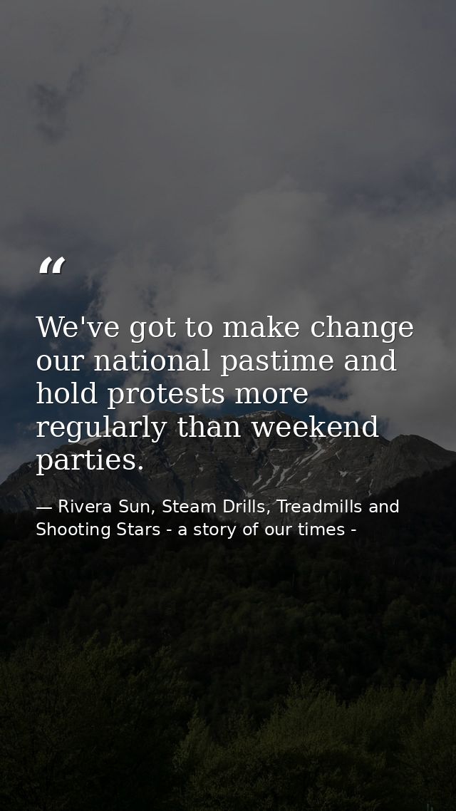 We've got to make change our national pastime and hold protests more regularly than weekend parties. — Rivera Sun, Steam Drills, Treadmills and Shooting Stars - a story of our times -