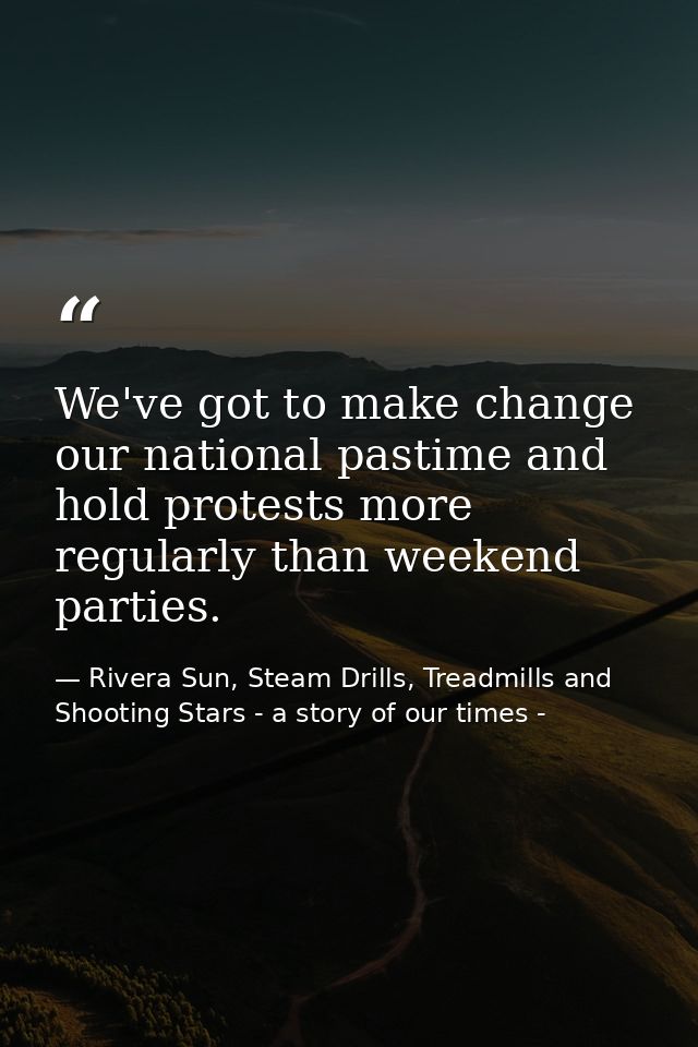 We've got to make change our national pastime and hold protests more regularly than weekend parties. — Rivera Sun, Steam Drills, Treadmills and Shooting Stars - a story of our times -