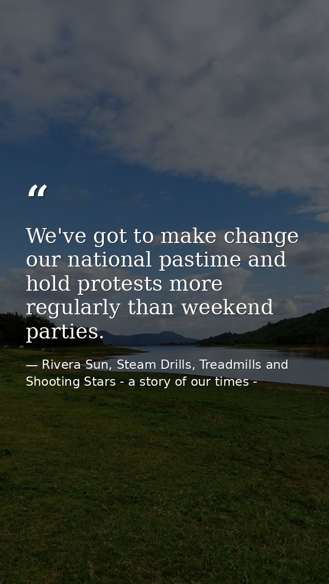 We've got to make change our national pastime and hold protests more regularly than weekend parties. — Rivera Sun, Steam Drills, Treadmills and Shooting Stars - a story of our times -