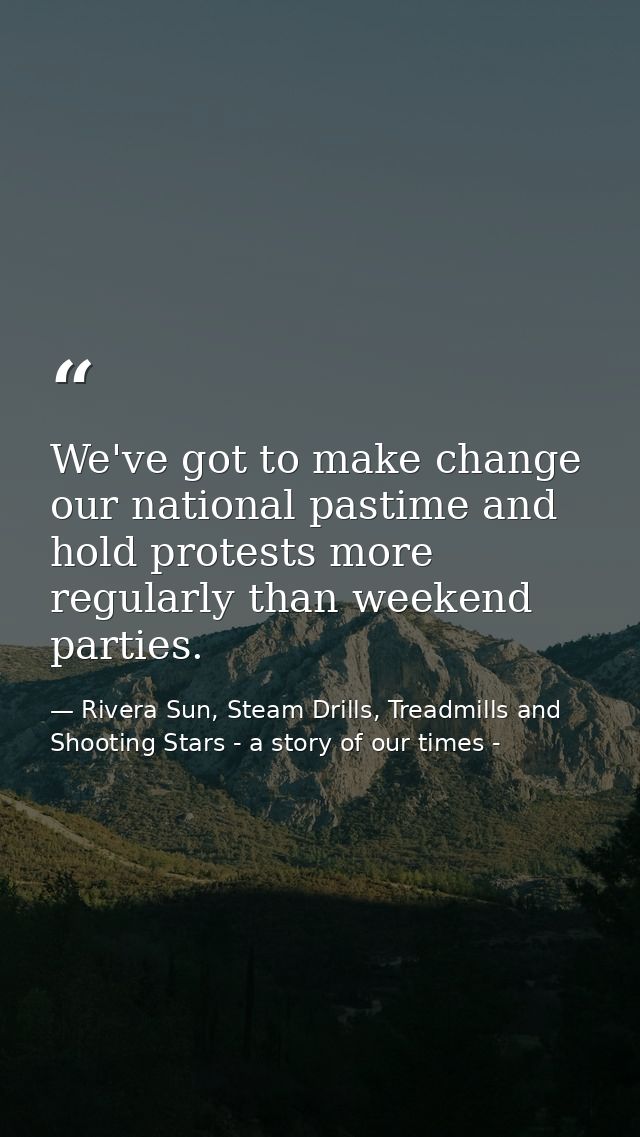 We've got to make change our national pastime and hold protests more regularly than weekend parties. — Rivera Sun, Steam Drills, Treadmills and Shooting Stars - a story of our times -