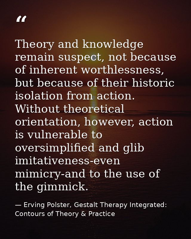 Theory and knowledge remain suspect, not because of inherent worthlessness, but because of their historic isolation from — Erving Polster, Gestalt Therapy Integrated: Contours of Theory & Practice