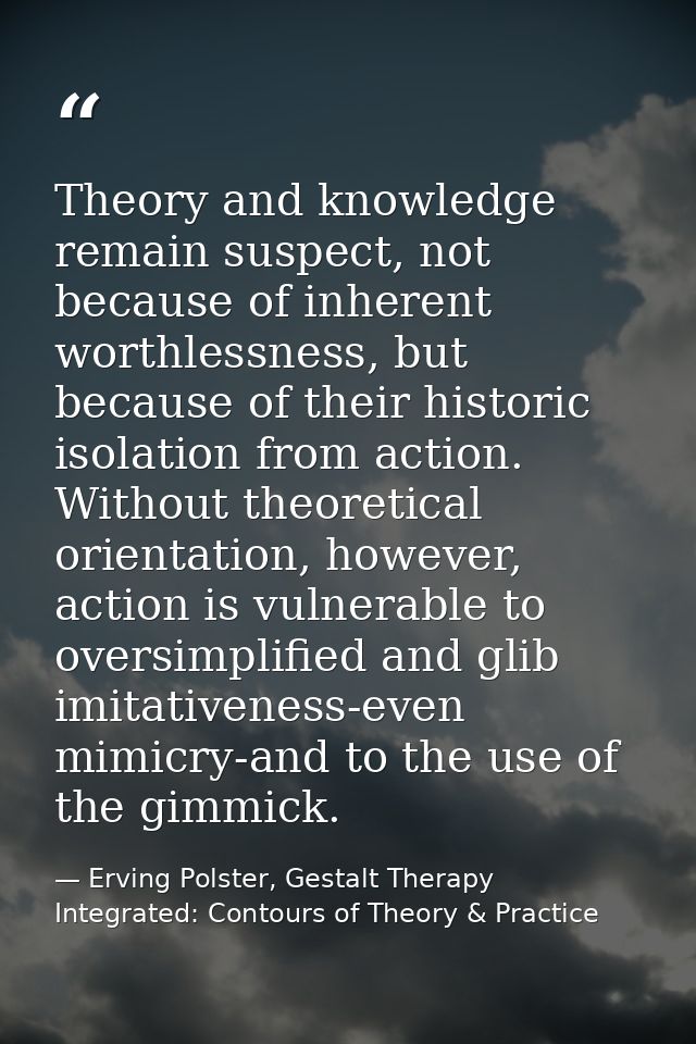 Theory and knowledge remain suspect, not because of inherent worthlessness, but because of their historic isolation from — Erving Polster, Gestalt Therapy Integrated: Contours of Theory & Practice