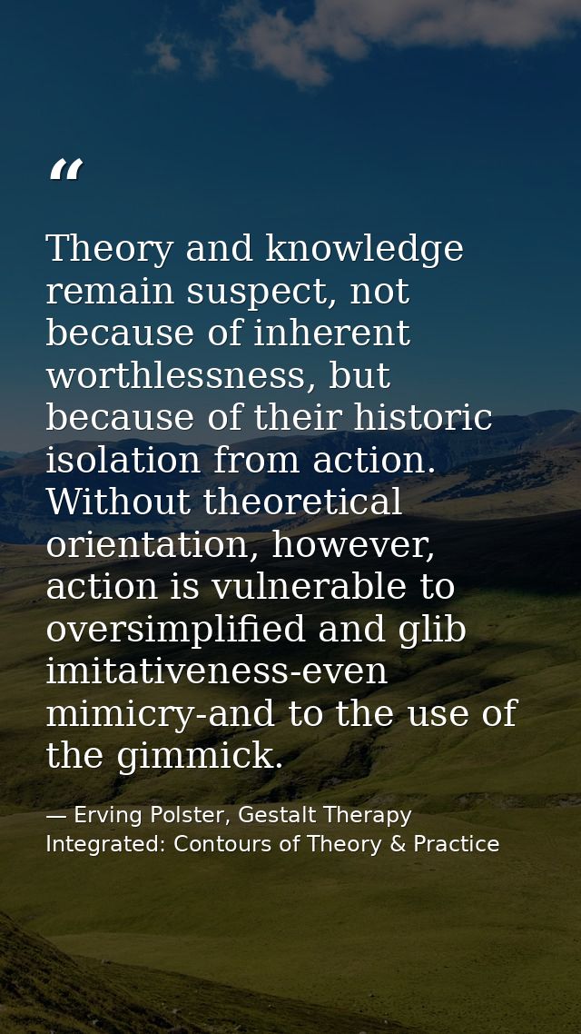 Theory and knowledge remain suspect, not because of inherent worthlessness, but because of their historic isolation from — Erving Polster, Gestalt Therapy Integrated: Contours of Theory & Practice
