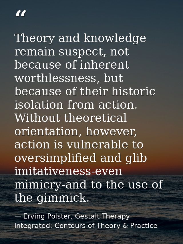Theory and knowledge remain suspect, not because of inherent worthlessness, but because of their historic isolation from — Erving Polster, Gestalt Therapy Integrated: Contours of Theory & Practice