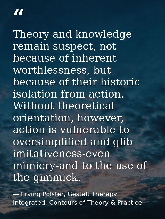 Theory and knowledge remain suspect, not because of inherent worthlessness, but because of their historic isolation from — Erving Polster, Gestalt Therapy Integrated: Contours of Theory & Practice