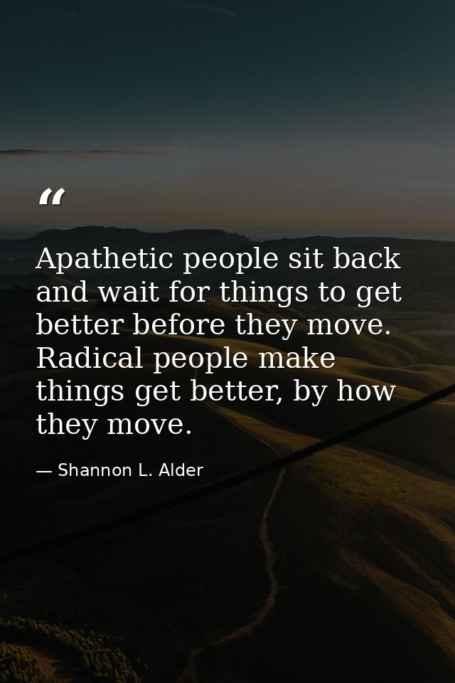 Apathetic people sit back and wait for things to get better before they move. Radical people make things get better, by  — Shannon L. Alder