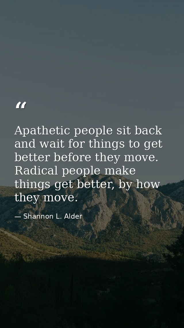 Apathetic people sit back and wait for things to get better before they move. Radical people make things get better, by  — Shannon L. Alder