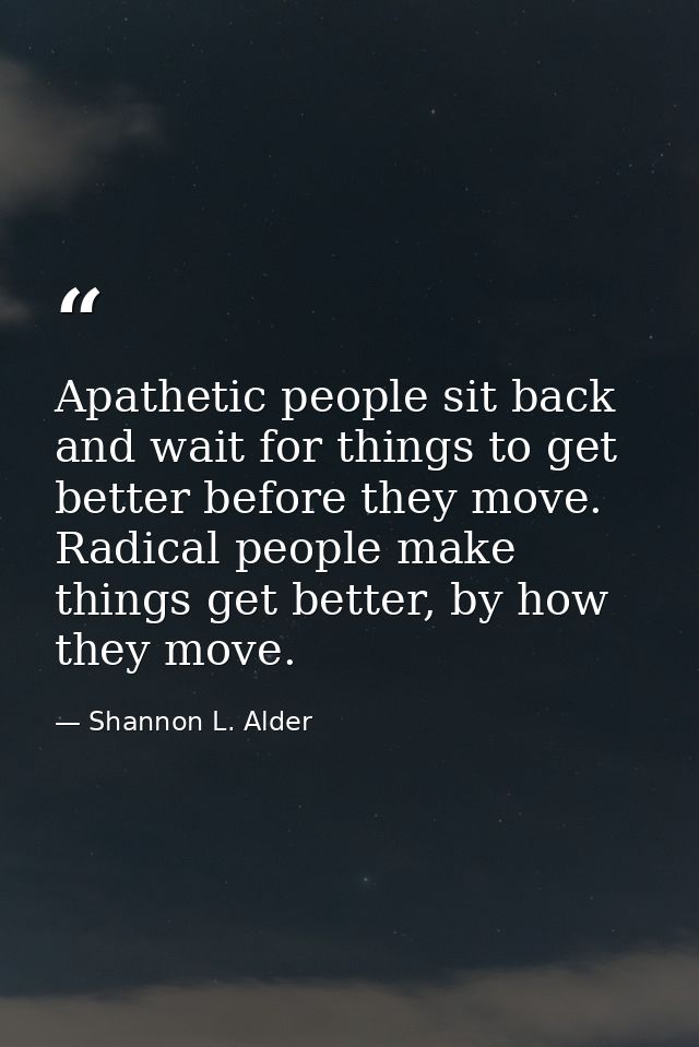 Apathetic people sit back and wait for things to get better before they move. Radical people make things get better, by  — Shannon L. Alder