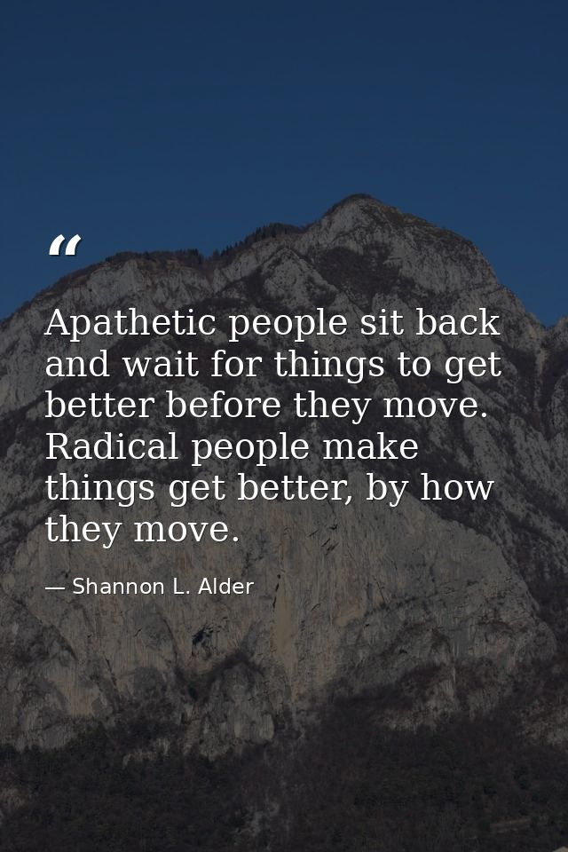 Apathetic people sit back and wait for things to get better before they move. Radical people make things get better, by  — Shannon L. Alder