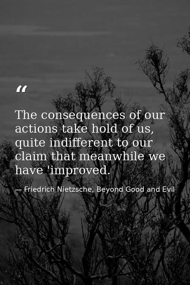 The consequences of our actions take hold of us, quite indifferent to our claim that meanwhile we have 'improved. — Friedrich Nietzsche, Beyond Good and Evil