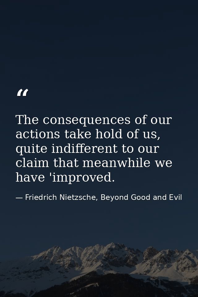 The consequences of our actions take hold of us, quite indifferent to our claim that meanwhile we have 'improved. — Friedrich Nietzsche, Beyond Good and Evil