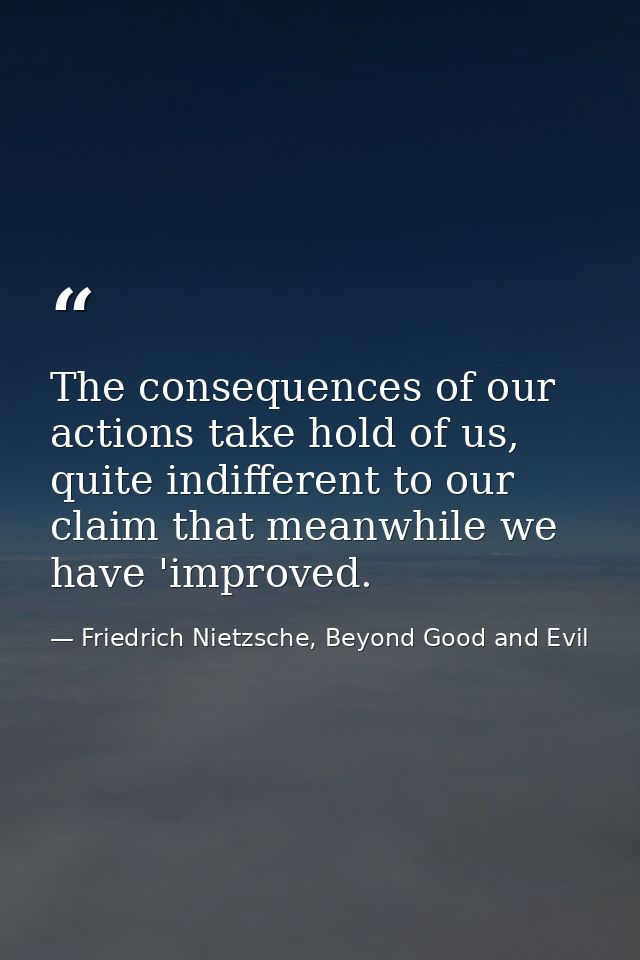 The consequences of our actions take hold of us, quite indifferent to our claim that meanwhile we have 'improved. — Friedrich Nietzsche, Beyond Good and Evil