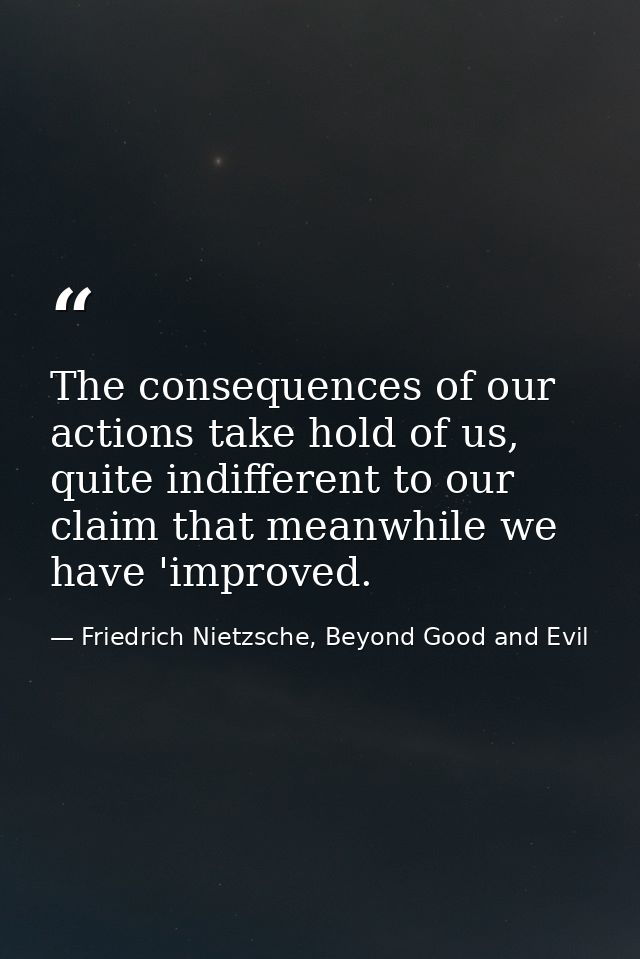 The consequences of our actions take hold of us, quite indifferent to our claim that meanwhile we have 'improved. — Friedrich Nietzsche, Beyond Good and Evil