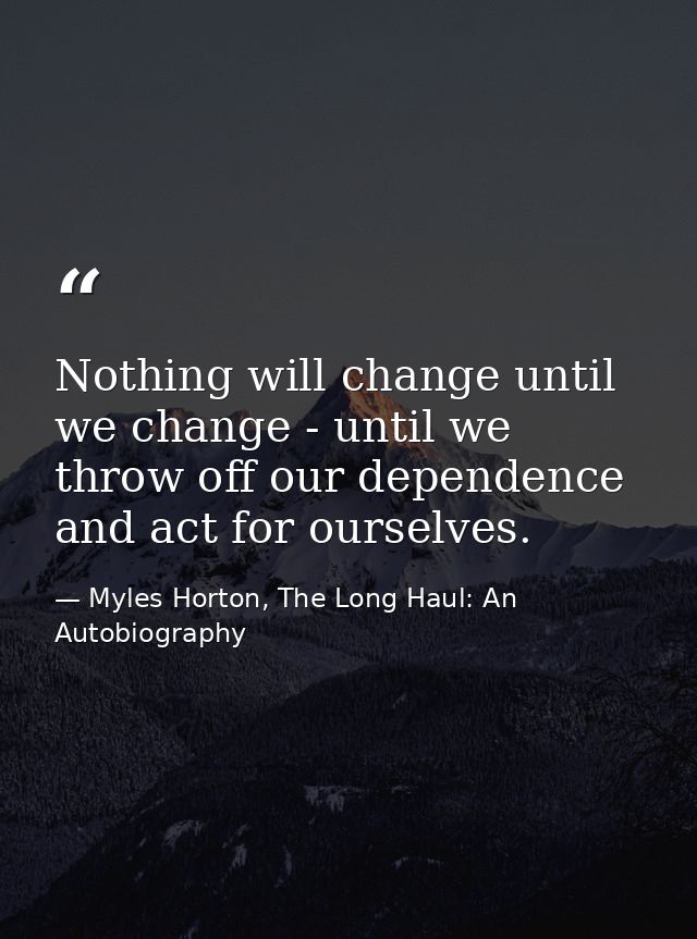 Nothing will change until we change - until we throw off our dependence and act for ourselves. — Myles Horton, The Long Haul: An Autobiography