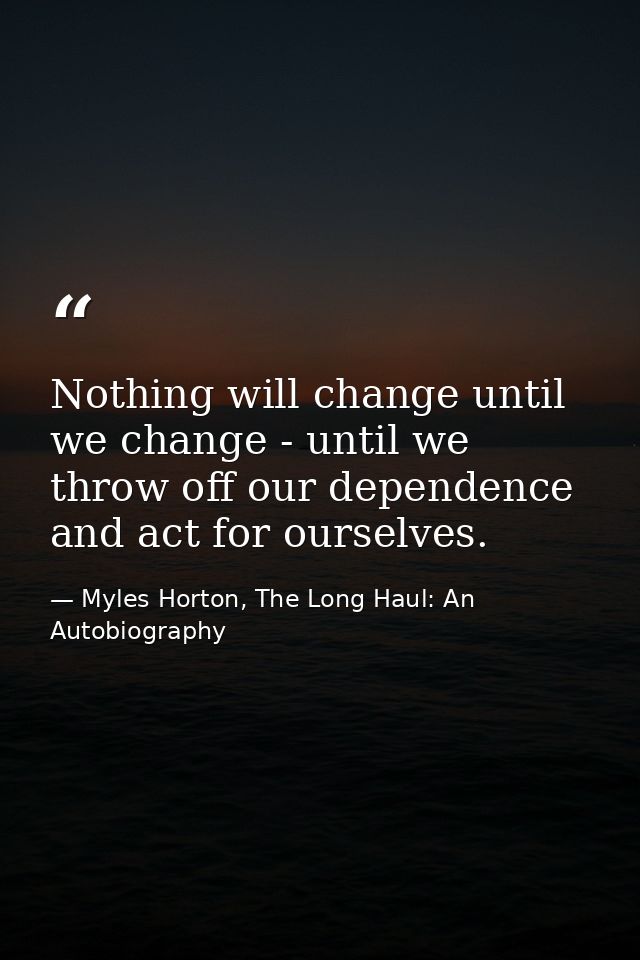 Nothing will change until we change - until we throw off our dependence and act for ourselves. — Myles Horton, The Long Haul: An Autobiography