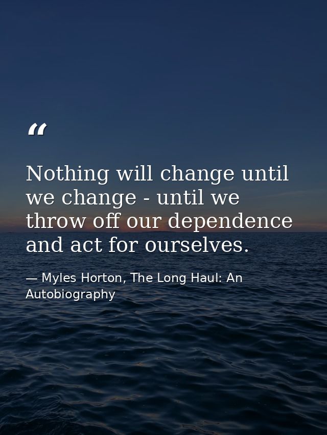Nothing will change until we change - until we throw off our dependence and act for ourselves. — Myles Horton, The Long Haul: An Autobiography