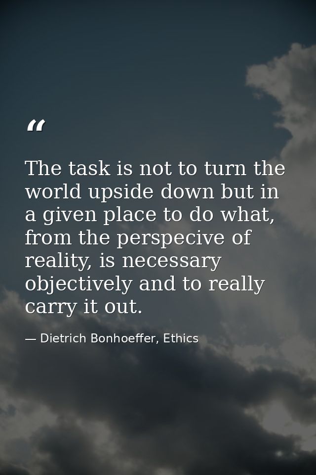 The task is not to turn the world upside down but in a given place to do what, from the perspecive of reality, is necess — Dietrich Bonhoeffer, Ethics
