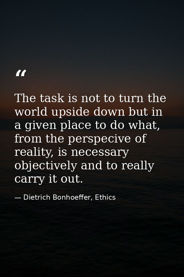 The task is not to turn the world upside down but in a given place to do what, from the perspecive of reality, is necess — Dietrich Bonhoeffer, Ethics