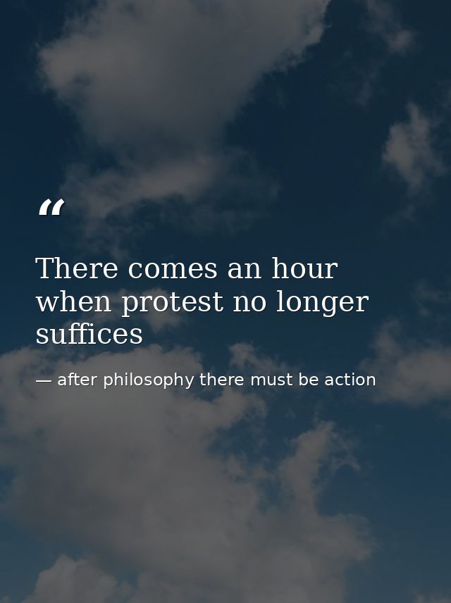 There comes an hour when protest no longer suffices — after philosophy there must be action