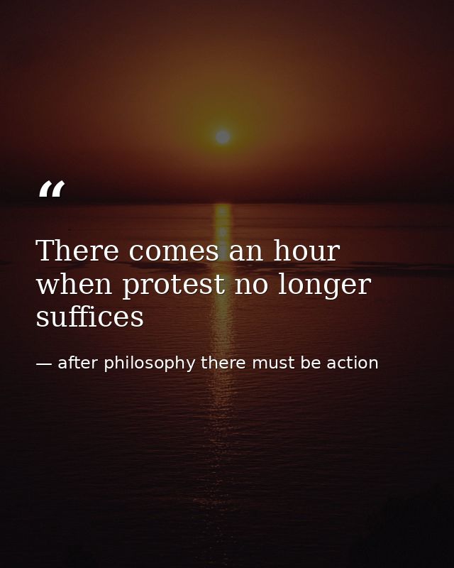 There comes an hour when protest no longer suffices — after philosophy there must be action