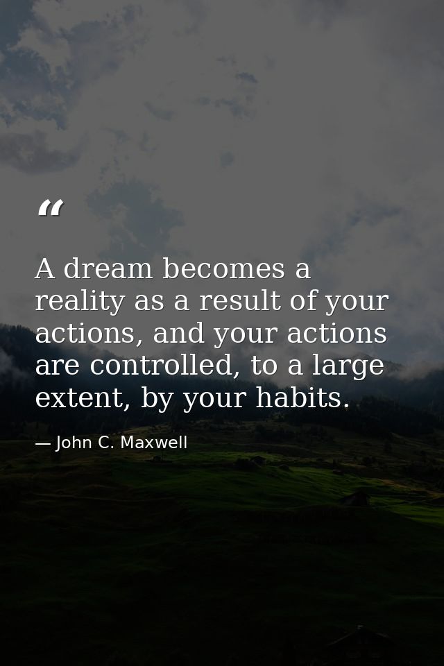 A dream becomes a reality as a result of your actions, and your actions are controlled, to a large extent, by your habit — John C. Maxwell