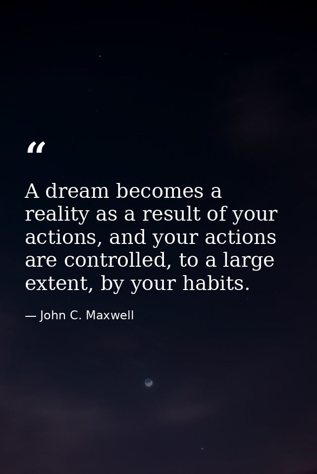 A dream becomes a reality as a result of your actions, and your actions are controlled, to a large extent, by your habit — John C. Maxwell
