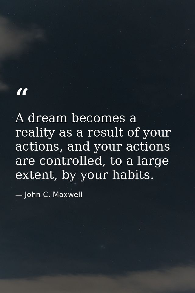A dream becomes a reality as a result of your actions, and your actions are controlled, to a large extent, by your habit — John C. Maxwell